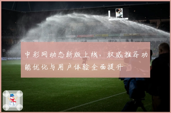 中彩网动态新版上线,权威推荐功能优化与用户体验全面提升