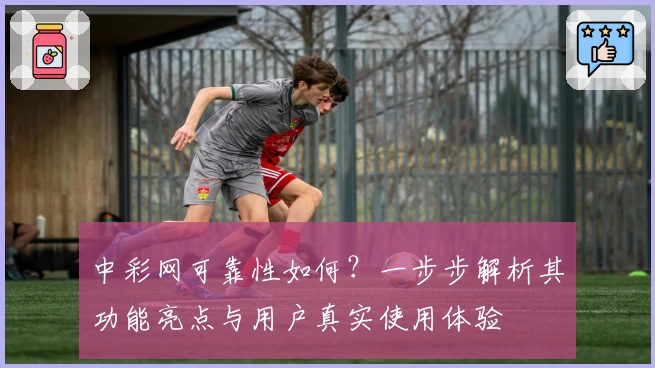 中彩网可靠性如何？一步步解析其功能亮点与用户真实使用体验