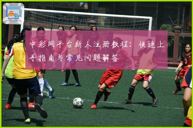 中彩网平台新人注册教程：快速上手指南与常见问题解答