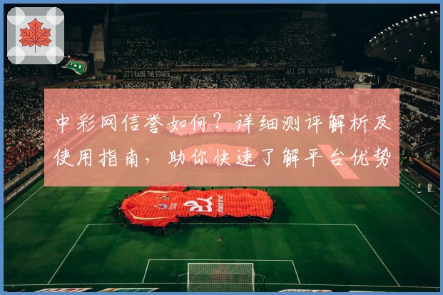 中彩网信誉如何?详细测评解析及使用指南,助你快速了解平台优势