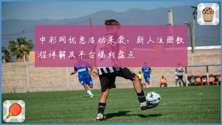 中彩网优惠活动来袭，新人注册教程详解及平台福利盘点