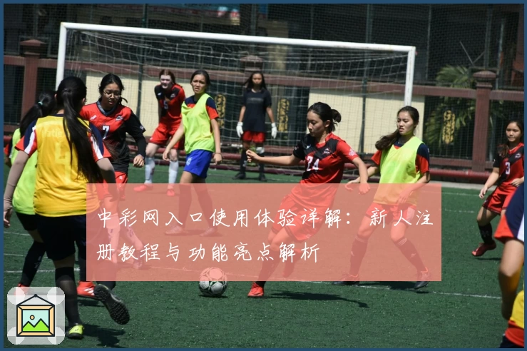 中彩网入口使用体验详解：新人注册教程与功能亮点解析