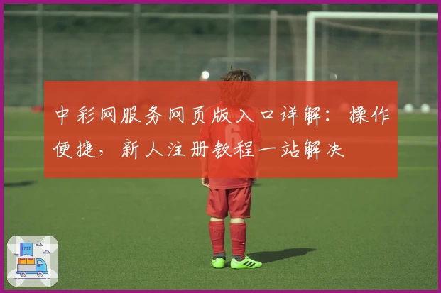 中彩网服务网页版入口详解：操作便捷，新人注册教程一站解决