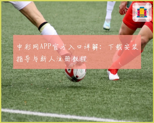 中彩网APP官方入口详解：下载安装指导与新人注册教程