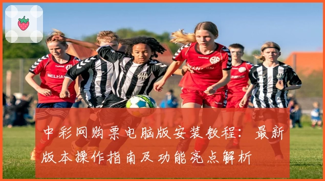 中彩网购票电脑版安装教程：最新版本操作指南及功能亮点解析