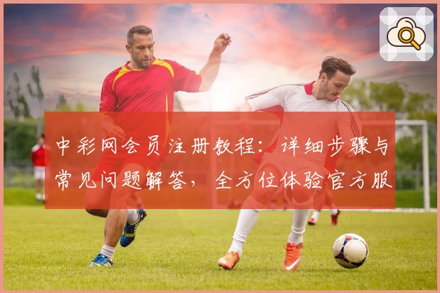 中彩网会员注册教程：详细步骤与常见问题解答，全方位体验官方服务