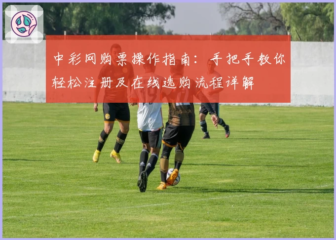 中彩网购票操作指南：手把手教你轻松注册及在线选购流程详解