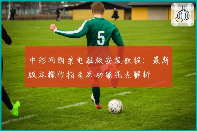 中彩网购票电脑版安装教程：最新版本操作指南及功能亮点解析