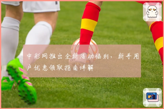 中彩网推出全新活动福利，新手用户优惠领取指南详解