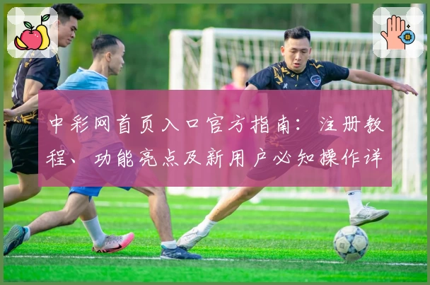 中彩网首页入口官方指南：注册教程、功能亮点及新用户必知操作详解