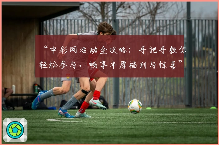 “中彩网活动全攻略：手把手教你轻松参与，畅享丰厚福利与惊喜”