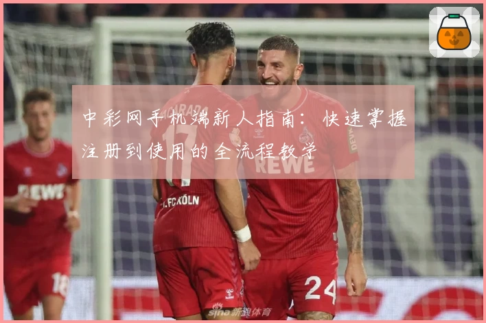 中彩网手机端新人指南：快速掌握注册到使用的全流程教学