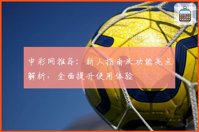中彩网推荐：新人指南及功能亮点解析，全面提升使用体验