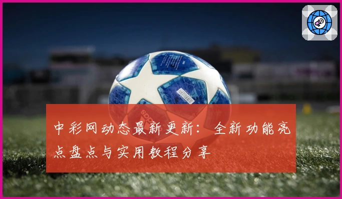中彩网动态最新更新：全新功能亮点盘点与实用教程分享