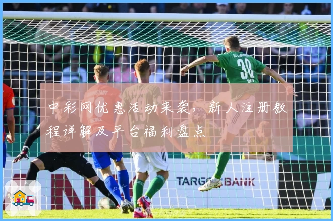 中彩网优惠活动来袭，新人注册教程详解及平台福利盘点