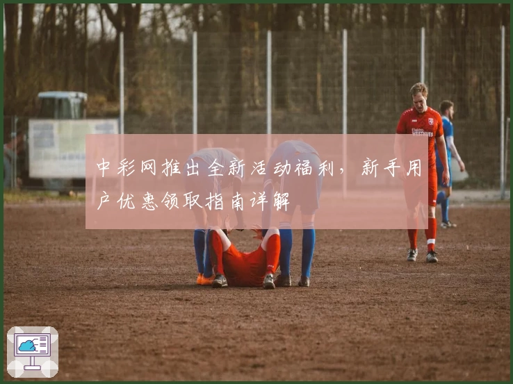 中彩网推出全新活动福利,新手用户优惠领取指南详解
